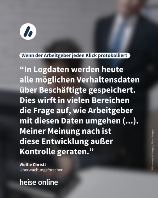 In der Überschrift steht: "Wenn der Arbeitgeber jeden Klick protokolliert" dadrunter steht ein Zitat von Wolfie Christl,
Überwachungsforscher: “In Logdaten werden heute 
alle möglichen Verhaltensdaten über Beschäftigte gespeichert. Dies wirft in vielen Bereichen die Frage auf, wie Arbeitgeber mit diesen Daten umgehen (...).
Meiner Meinung nach ist 
diese Entwicklung außer Kontrolle geraten.”