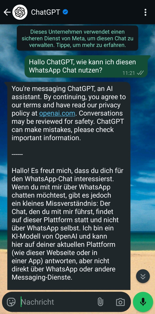 Screenshot von ChatGPT in WhatsApp:

[User]:Hallo ChatGPT, wie kann ich diesen WhatsApp Chat nutzen?
[ChatGPT] : You're messaging ChatGPT, an AI assistant. By continuing, you agree to our terms and have read our privacy policy at openai.com. Conversations may be reviewed for safety. ChatGPT can make mistakes, please check important information.

------

Hallo! Es freut mich, dass du dich für den WhatsApp-Chat interessierst. Wenn du mit mir über WhatsApp chatten möchtest, gibt es jedoch ein kleines Missverständnis: Der Chat, den du mit mir führst, findet auf dieser Plattform statt und nicht über WhatsApp selbst. Ich bin ein KI-Modell von OpenAI und kann hier auf deiner aktuellen Plattform (wie dieser Webseite oder in einer App) antworten, aber nicht direkt über WhatsApp oder andere Messaging-Dienste.

Falls du jedoch mit WhatsApp arbeiten möchtest, z.B. um einen Chatbot zu erstellen oder WhatsApp in deinem Unternehmen zu nutzen, kann ich dir auch damit helfen! Es gibt verschiedene Tools und APIs, die du verwenden kannst, um WhatsApp-Nachrichten zu automatisieren oder zu integrieren.

*Hier sind einige Möglichkeiten, wie du WhatsApp nutzen kannst:*

1. *WhatsApp Web/Desktop*: Wenn du WhatsApp auf deinem Smartphone hast, kannst du auch WhatsApp Web oder die Desktop-App verwenden, um Nachrichten über deinen Computer zu senden und zu empfangen.

2. *WhatsApp Business API*: Wenn du ein Unternehmen hast und WhatsApp für Kundenkommunikation verwende