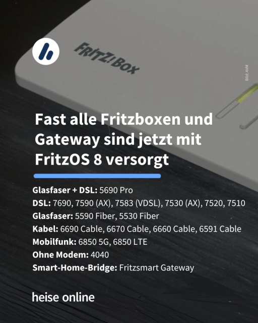 Im Bild sieht man eine Fritzbox im Anschnitt. In der Überschrift steht: "Fast alle Fritzboxen und Gateway sind jetzt mit FritzOS 8 versorgt" dadrunter steht: "
Glasfaser + DSL: 5690 Pro
DSL: 7690, 7590 (AX), 7583 (VDSL), 7530 (AX), 7520, 7510
Glasfaser: 5590 Fiber, 5530 Fiber
Kabel: 6690 Cable, 6670 Cable, 6660 Cable, 6591 Cable
Mobilfunk: 6850 5G, 6850 LTE
Ohne Modem: 4040
Smart-Home-Bridge: Fritzsmart Gateway"