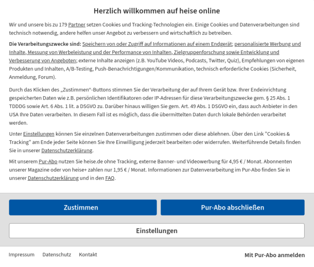 cookiebanner von heise.de zur einwilligung der datenerfassung für sich selbst und 179 partnern......

darunter zwei schaltflächen: "zustimmen" und "pur-abo abschließen"......darunter eine große schaltfläche "einstellungen", in dem man alles einzeln abwählen muss................