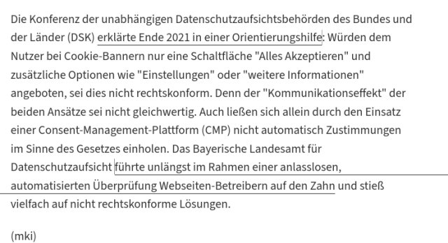 Die Konferenz der unabhängigen Datenschutzaufsichtsbehörden des Bundes und der Länder (DSK) erklärte Ende 2021 in einer Orientierungshilfe: Würden dem Nutzer bei Cookie-Bannern nur eine Schaltfläche "Alles Akzeptieren" und zusätzliche Optionen wie "Einstellungen" oder "weitere Informationen" angeboten, sei dies nicht rechtskonform. Denn der "Kommunikationseffekt" der beiden Ansätze sei nicht gleichwertig. Auch ließen sich allein durch den Einsatz einer Consent-Management-Plattform (CMP) nicht automatisch Zustimmungen im Sinne des Gesetzes einholen. Das Bayerische Landesamt für Datenschutzaufsicht führte unlängst im Rahmen einer anlasslosen, automatisierten Überprüfung Webseiten-Betreibern auf den Zahn und stieß vielfach auf nicht rechtskonforme Lösungen.
