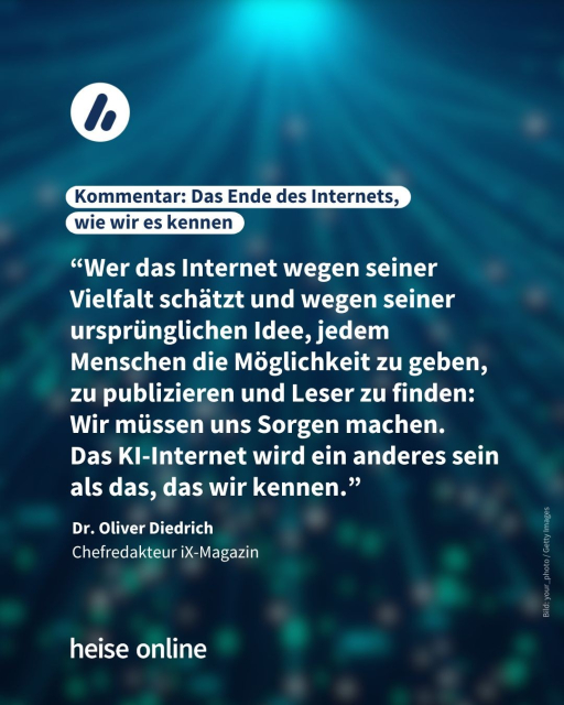 Im Bild steht: "Kommentar: Das Ende des Internets, 
wie wir es kennen" dadrunter steht ein Kommentar von Dr. Oliver Diedrich
Chefredakteur iX-Magazin: “Wer das Internet wegen seiner Vielfalt schätzt und wegen seiner ursprünglichen Idee, jedem Menschen die Möglichkeit zu geben, zu publizieren und Leser zu finden: Wir müssen uns Sorgen machen. 
Das KI-Internet wird ein anderes sein als das, das wir kennen.”