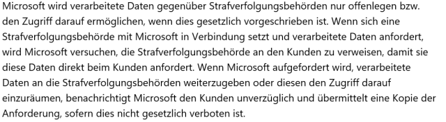 Microsoft wird verarbeitete Daten gegenüber Strafverfolgungsbehörden nur offenlegen bzw. den Zugriff darauf ermöglichen, wenn dies gesetzlich vorgeschrieben ist. Wenn sich eine Strafverfolgungsbehörde mit Microsoft in Verbindung setzt und verarbeitete Daten anfordert, wird Microsoft versuchen, die Strafverfolgungsbehörde an den Kunden zu verweisen, damit sie diese Daten direkt beim Kunden anfordert. Wenn Microsoft aufgefordert wird, verarbeitete Daten an die Strafverfolgungsbehörden weiterzugeben oder diesen den Zugriff darauf einzuräumen, benachrichtigt Microsoft den Kunden unverzüglich und übermittelt eine Kopie der Anforderung, sofern dies nicht gesetzlich verboten ist.
