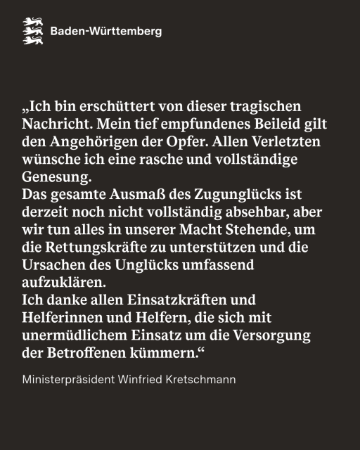 Ich bin erschüttert von dieser tragischen Nachricht. Mein tief empfundenes Beileid gilt den Angehörigen der Opfer. Allen Verletzten wünsche ich eine rasche und vollständige Genesung. 

Das gesamte Ausmaß des Zugunglücks ist derzeit noch nicht vollständig absehbar, aber wir tun alles in unserer Macht Stehende, um die Rettungskräfte zu unterstützen und die Ursachen des Unglücks umfassend aufzuklären. 

Ich danke allen Einsatzkräften und Helferinnen und Helfern, die sich mit unermüdlichem Einsatz um die Versorgung der Betroffenen kümmern.
- Ministerpräsident Winfried Kretschmann