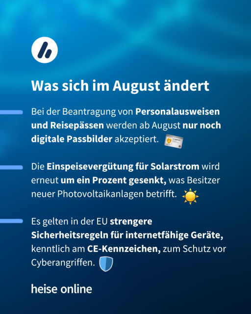 Im Bild steht: "Was sich im August ändert" dadrunter steht:

"Bei der Beantragung von Personalausweisen und Reisepässen werden ab August nur noch digitale Passbilder akzeptiert.

Die Einspeisevergütung für Solarstrom wird  erneut um ein Prozent gesenkt, was Besitzer neuer Photovoltaikanlagen betrifft.

Es gelten in der EU strengere Sicherheitsregeln für internetfähige Geräte, kenntlich am CE-Kennzeichen, zum Schutz vor Cyberangriffen." 