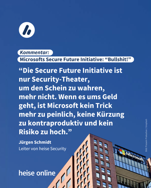 Im Bild steht: "Kommentar:
Microsofts Secure Future Initiative: 'Bullshit!'" dadrunter steht ein Zitat von Jürgen Schmidt,
Leiter von heise Security: “Die Secure Future Initiative ist nur Security-Theater, 
um den Schein zu wahren, 
mehr nicht. Wenn es ums Geld geht, ist Microsoft kein Trick 
mehr zu peinlich, keine Kürzung 
zu kontraproduktiv und kein Risiko zu hoch.”