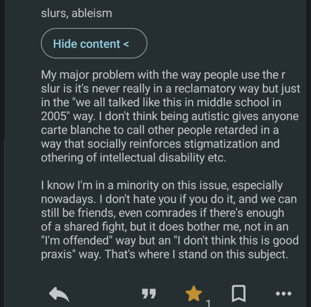 My major problem with the way people use the r slur is it's never really in a reclamatory way but just in the "we all talked like this in middle school in 2005" way. I don't think being autistic gives anyone carte blanche to call other people retarded in a way that socially reinforces stigmatization and othering of intellectual disability etc.

I know I'm in a minority on this issue, especially nowadays. I don't hate you if you do it, and we can still be friends, even comrades if there's enough of a shared fight, but it does bother me, not in an "I'm offended" way but an "I don't think this is good praxis" way. That's where I stand on this subject.