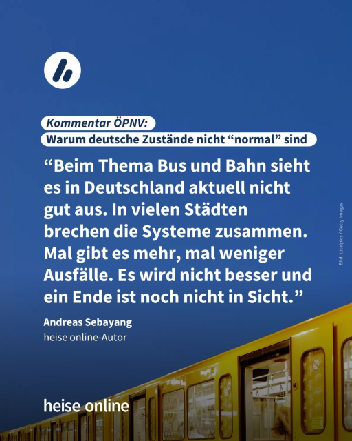 Im Bild steht: "Kommentar ÖPNV: 
Warum deutsche Zustände nicht 'normal' sind" dadrunter steht ein Zitat von Andreas Sebayang, heise online-Autor: “Beim Thema Bus und Bahn sieht es in Deutschland aktuell nicht gut aus. In vielen Städten brechen die Systeme zusammen. Mal gibt es mehr, mal weniger Ausfälle.Es wird nicht besser und ein Ende ist noch nicht in Sicht.”
