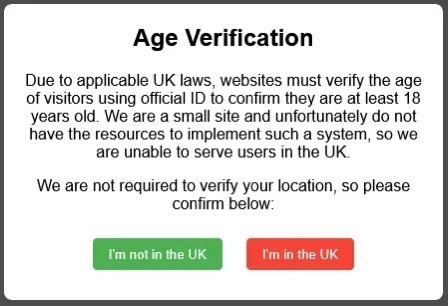 A big text message saying:
Age Verification
Due to applicable UK laws, websites must verify the age
of visitors using official ID to confirm they are at least 18
years old. We are a small site and unfortunately do not
have the resources to implement such a system, so we
are unable to serve users in the UK.
We are not required to verify your location, so please
confirm below:
1. I'm in the UK
2. I'm not in the UK

