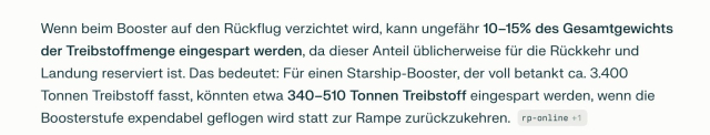 Wenn beim Booster auf den Rückflug verzichtet wird, kann ungefähr 10–15% des Gesamtgewichts der Treibstoffmenge eingespart werden, da dieser Anteil üblicherweise für die Rückkehr und Landung reserviert ist. Das bedeutet: Für einen Starship-Booster, der voll betankt ca. 3.400 Tonnen Treibstoff fasst, könnten etwa 340–510 Tonnen Treibstoff eingespart werden, wenn die Boosterstufe expendabel geflogen wird statt zur Rampe zurückzukehren.

Perplexity