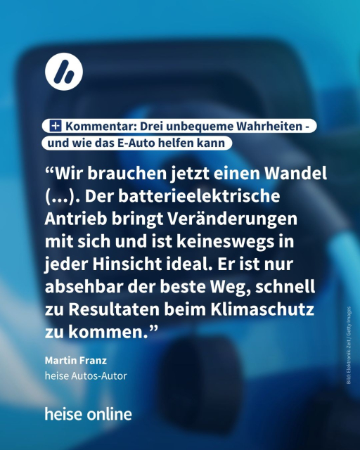 Im Bild steht: "Kommentar: Drei unbequeme Wahrheiten - 
und wie das E-Auto helfen kann" 
dadrunter steht ein Zitat von Martin Franz,
heise Autos-Autor: “Wir brauchen jetzt einen Wandel (...). Der batterieelektrische Antrieb bringt Veränderungen mit sich und ist keineswegs in jeder Hinsicht ideal. Er ist nur absehbar der beste Weg, schnell zu Resultaten beim Klimaschutz 
zu kommen.”