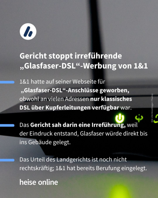 Im Bild steht: "Gericht stoppt irreführende „Glasfaser-DSL“-Werbung von 1&1" dadrunter steht: "1&1 hatte auf seiner Webseite für
 „Glasfaser-DSL“-Anschlüsse geworben, obwohl an vielen Adressen nur klassisches 
DSL über Kupferleitungen verfügbar war.

Das Gericht sah darin eine Irreführung, weil 
der Eindruck entstand, Glasfaser würde direkt bis ins Gebäude gelegt.

Das Urteil des Landgerichts ist noch nicht rechtskräftig; 1&1 hat bereits Berufung eingelegt."