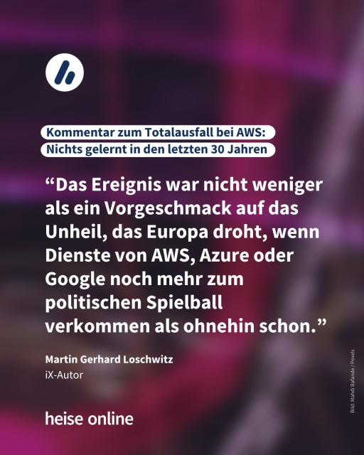 Im Bild steht: "Kommentar zum Totalausfall bei AWS: 
Nichts gelernt in den letzten 30 Jahren" dadrunter steht ein Zitat von iX-Autor Martin Gerhard Loschwitz.
 “Das Ereignis war nicht weniger als ein Vorgeschmack auf das Unheil, das Europa droht, wenn Dienste von AWS, Azure oder Google noch mehr zum politischen Spielball verkommen als ohnehin schon.”
