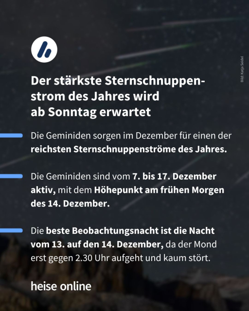 Im Bild steht: "Sternschnuppen
Geminiden sollen im Advent die Perseiden übertreffen" dadrunter steht: "Die Geminiden sorgen im Dezember für einen der reichsten Sternschnuppenströme des Jahres.

Die Geminiden sind vom 7. bis 17. Dezember aktiv, mit dem Höhepunkt am frühen Morgen des 14. Dezember.

Die beste Beobachtungsnacht ist die Nacht vom 13. auf den 14. Dezember, da der Mond erst gegen 2.30 Uhr aufgeht und kaum stört."