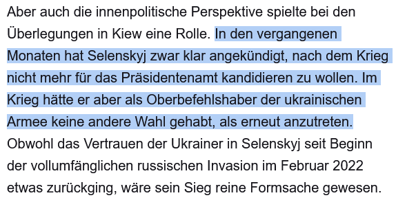 Aber auch die innenpolitische Perspektive spielte bei den Überlegungen in Kiew eine Rolle. In den vergangenen Monaten hat Selenskyj zwar klar angekündigt, nach dem Krieg nicht mehr für das Präsidentenamt kandidieren zu wollen. Im Krieg hätte er aber als Oberbefehlshaber der ukrainischen Armee keine andere Wahl gehabt, als erneut anzutreten. Obwohl das Vertrauen der Ukrainer in Selenskyj seit Beginn der vollumfänglichen russischen Invasion im Februar 2022 etwas zurückging, wäre sein Sieg reine Formsache gewesen.