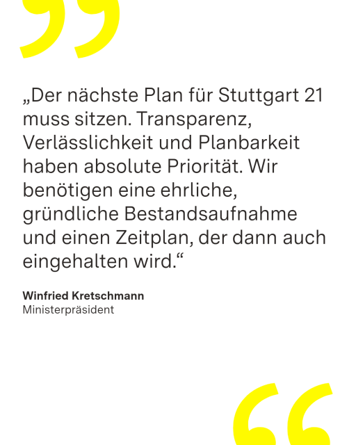Zitatkachel mit Zitat von Ministerpräsident Winfried Kretschmann: "Der nächste Plan für Stuttgart 21 muss sitzen. Transparenz, Verlässlichkeit und Planbarkeit haben absolute Priorität. Wir benötigen eine ehrliche, gründliche Bestandsaufnahme und einen Zeitplan, der dann auch eingehalten wird."