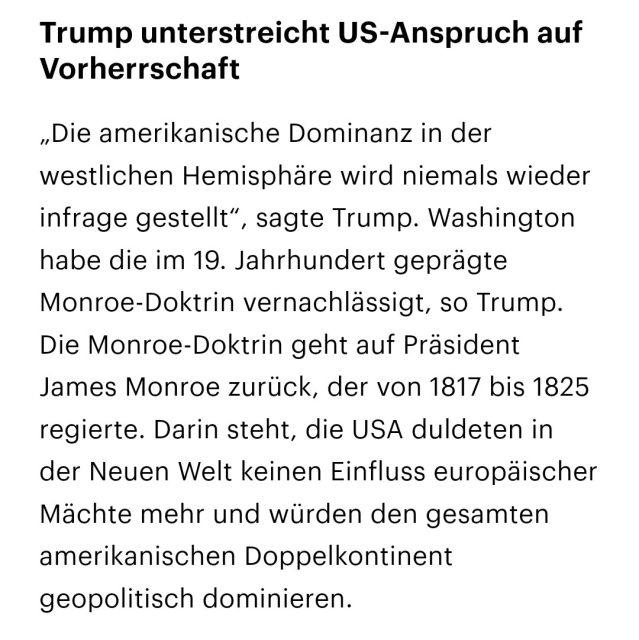 Textauszug aus der Nachrichten-App des DLF vom 3.1.2026 zur Situation USA - Venezuela:

Trump unterstreicht US-Anspruch auf Vorherrschaft

„Die amerikanische Dominanz in der westlichen Hemisphäre wird niemals wieder infrage gestellt“, sagte Trump. Washington habe die im 19. Jahrhundert geprägte Monroe-Doktrin vernachlässigt, so Trump. Die Monroe-Doktrin geht auf Präsident James Monroe zurück, der von 1817 bis 1825 regierte. Darin steht, die USA duldeten in der Neuen Welt keinen Einfluss europäischer Mächte mehr und würden den gesamten amerikanischen Doppelkontinent geopolitisch dominieren.