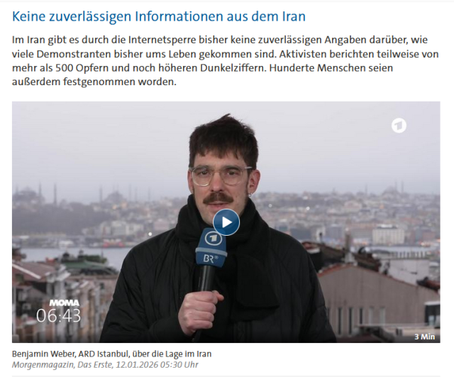 Screenshot des letzten Teils des Tagesschau-Artikels unter https://www.tagesschau.de/ausland/asien/iran-gegendemonstration-internet-100.html. 

Zu sehen ist die Überschrift "Keine zuverlässigen Informationen aus dem Iran", darunter ein Absatz Text, darunter ein Video mit der Beschriftung "Benjamin Weber, ARD Istanbul, über die Lage im Iran, Morgenmagazin, Das Erste, 12.01.2026 05:30 Uhr". Als Titelbild des Videos dient ein Bild von Herrn Weber mit einer hügeligen Stadt und einer Wasserfläche als Kulisse.